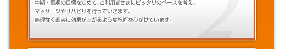 ケアマネさんと相談・摺り合わせの上、短期・中期・長期の目標を定めて、ご利用者さまにピッタリのペースを考え、 マッサージやリハビリを行っていきます。無理なく確実に効果が上がるような施術を心がけています。