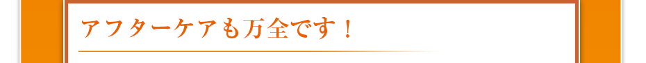 アフターケアも万全です！