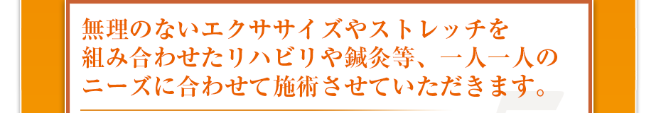 無理のないエクササイズやストレッチを組み合わせたリハビリや鍼灸等、一人一人のニーズに合わせて施術させていただきます。