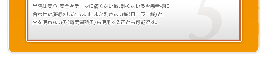 当院は安心、安全をテーマに痛くない鍼、熱くない灸を患者様に合わせた施術をいたします。また刺さない鍼（ローラー鍼）と火を使わない灸（電気温熱灸）も使用することも可能です。