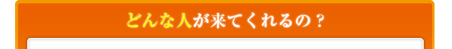 どんな人が来てくれるの??