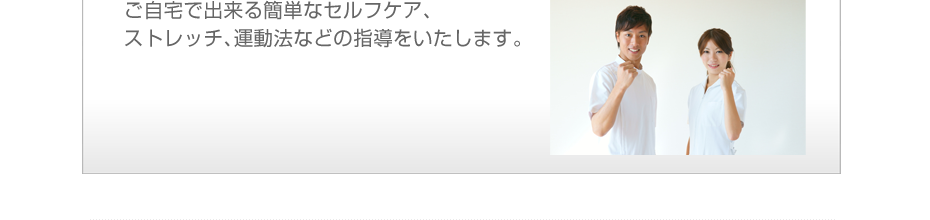 ご自宅で出来る簡単なセルフケア、ストレッチ、運動法などの指導をいたします。